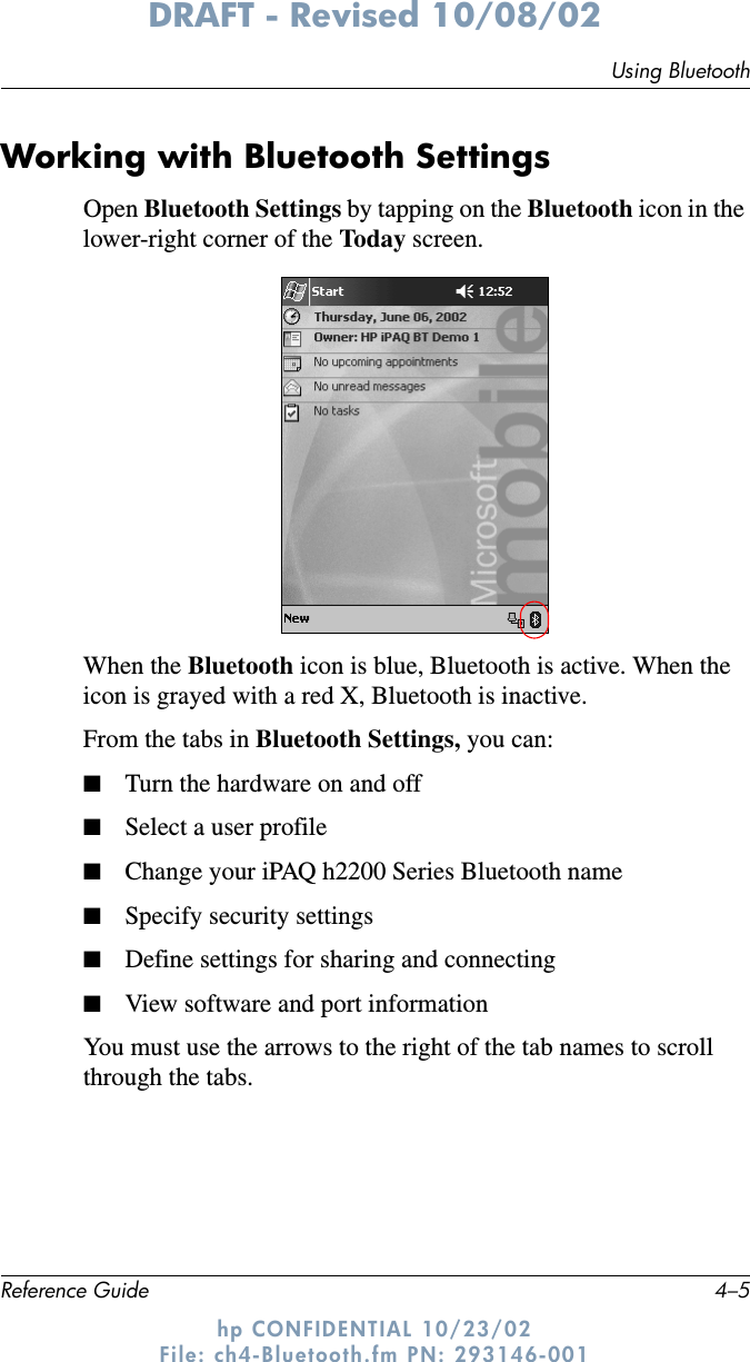 Using BluetoothReference Guide 4–5DRAFT - Revised 10/08/02hp CONFIDENTIAL 10/23/02 File: ch4-Bluetooth.fm PN: 293146-001Working with Bluetooth SettingsOpen Bluetooth Settings by tapping on the Bluetooth icon in the lower-right corner of the Today screen.When the Bluetooth icon is blue, Bluetooth is active. When the icon is grayed with a red X, Bluetooth is inactive.From the tabs in Bluetooth Settings, you can:■Turn the hardware on and off■Select a user profile■Change your iPAQ h2200 Series Bluetooth name■Specify security settings■Define settings for sharing and connecting■View software and port informationYou must use the arrows to the right of the tab names to scroll through the tabs.