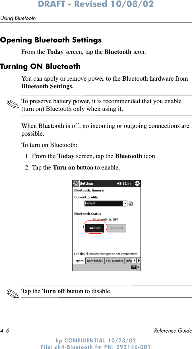 4–6 Reference GuideUsing BluetoothDRAFT - Revised 10/08/02hp CONFIDENTIAL 10/23/02 File: ch4-Bluetooth.fm PN: 293146-001Opening Bluetooth SettingsFrom the Today screen, tap the Bluetooth icon.Turning ON BluetoothYou can apply or remove power to the Bluetooth hardware from Bluetooth Settings.✎To preserve battery power, it is recommended that you enable (turn on) Bluetooth only when using it.When Bluetooth is off, no incoming or outgoing connections are possible.To turn on Bluetooth:1. From the Today screen, tap the Bluetooth icon.2. Tap the Turn o n button to enable.✎Tap the Turn off button to disable.
