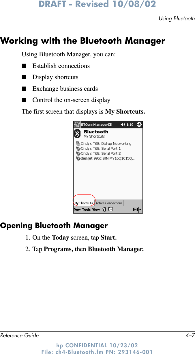 Using BluetoothReference Guide 4–7DRAFT - Revised 10/08/02hp CONFIDENTIAL 10/23/02 File: ch4-Bluetooth.fm PN: 293146-001Working with the Bluetooth ManagerUsing Bluetooth Manager, you can:■Establish connections■Display shortcuts■Exchange business cards■Control the on-screen displayThe first screen that displays is My Shortcuts.Opening Bluetooth Manager1. On the Today screen, tap Start.2. Tap Programs, then Bluetooth Manager.
