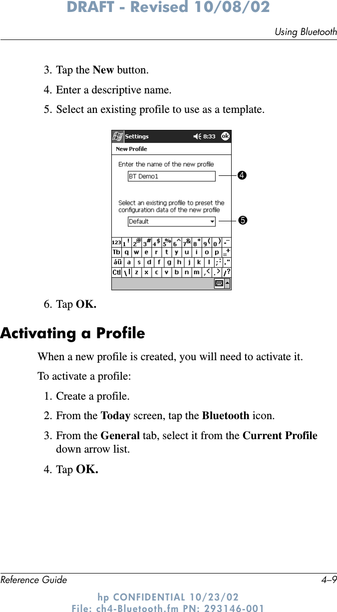 Using BluetoothReference Guide 4–9DRAFT - Revised 10/08/02hp CONFIDENTIAL 10/23/02 File: ch4-Bluetooth.fm PN: 293146-0013. Tap the New button.4. Enter a descriptive name.5. Select an existing profile to use as a template.6. Tap OK.Activating a ProfileWhen a new profile is created, you will need to activate it.To activate a profile:1. Create a profile.2. From the Today screen, tap the Bluetooth icon.3. From the General tab, select it from the Current Profile down arrow list.4. Tap OK.45