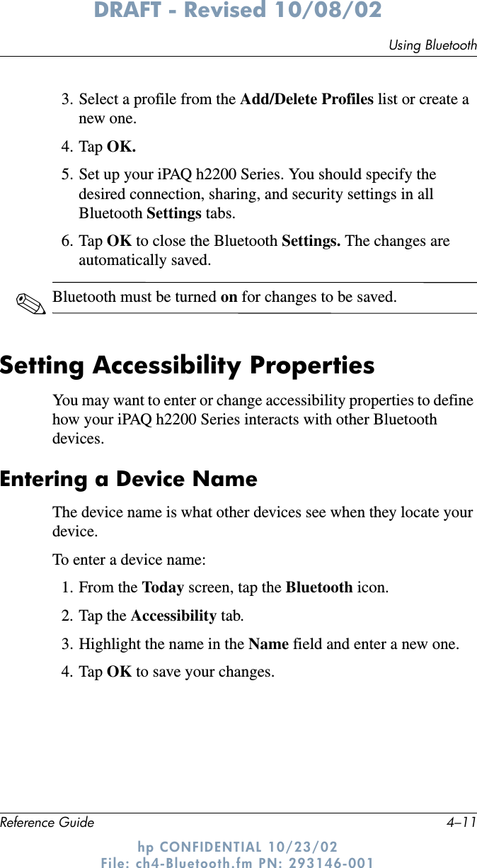 Using BluetoothReference Guide 4–11DRAFT - Revised 10/08/02hp CONFIDENTIAL 10/23/02 File: ch4-Bluetooth.fm PN: 293146-0013. Select a profile from the Add/Delete Profiles list or create a new one.4. Tap OK.5. Set up your iPAQ h2200 Series. You should specify the desired connection, sharing, and security settings in all Bluetooth Settings tabs.6. Tap OK to close the Bluetooth Settings. The changes are automatically saved.✎Bluetooth must be turned on for changes to be saved.Setting Accessibility PropertiesYou may want to enter or change accessibility properties to define how your iPAQ h2200 Series interacts with other Bluetooth devices.Entering a Device NameThe device name is what other devices see when they locate your device.To enter a device name:1. From the Today screen, tap the Bluetooth icon.2. Tap the Accessibility tab.3. Highlight the name in the Name field and enter a new one.4. Tap OK to save your changes.