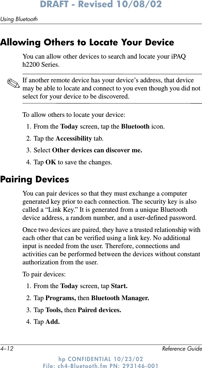 4–12 Reference GuideUsing BluetoothDRAFT - Revised 10/08/02hp CONFIDENTIAL 10/23/02 File: ch4-Bluetooth.fm PN: 293146-001Allowing Others to Locate Your DeviceYou can allow other devices to search and locate your iPAQ h2200 Series.✎If another remote device has your device’s address, that device may be able to locate and connect to you even though you did not select for your device to be discovered.To allow others to locate your device:1. From the Today  screen, tap the Bluetooth icon.2. Tap the Accessibility tab.3. Select Other devices can discover me.4. Tap OK to save the changes.Pairing DevicesYou can pair devices so that they must exchange a computer generated key prior to each connection. The security key is also called a “Link Key.” It is generated from a unique Bluetooth device address, a random number, and a user-defined password.Once two devices are paired, they have a trusted relationship with each other that can be verified using a link key. No additional input is needed from the user. Therefore, connections and activities can be performed between the devices without constant authorization from the user.To pair devices:1. From the Today screen, tap Start.2. Tap Programs, then Bluetooth Manager.3. Tap Tools, then Paired devices.4. Tap Add.
