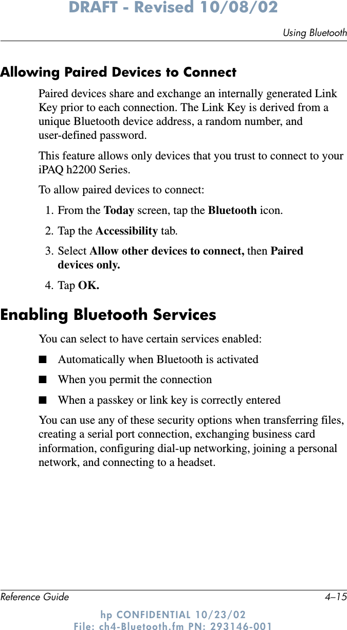 Using BluetoothReference Guide 4–15DRAFT - Revised 10/08/02hp CONFIDENTIAL 10/23/02 File: ch4-Bluetooth.fm PN: 293146-001Allowing Paired Devices to ConnectPaired devices share and exchange an internally generated Link Key prior to each connection. The Link Key is derived from a unique Bluetooth device address, a random number, and user-defined password.This feature allows only devices that you trust to connect to your iPAQ h2200 Series.To allow paired devices to connect:1. From the Today  screen, tap the Bluetooth icon.2. Tap the Accessibility tab.3. Select Allow other devices to connect, then Paired devices only.4. Tap OK.Enabling Bluetooth ServicesYou can select to have certain services enabled:■Automatically when Bluetooth is activated■When you permit the connection■When a passkey or link key is correctly enteredYou can use any of these security options when transferring files, creating a serial port connection, exchanging business card information, configuring dial-up networking, joining a personal network, and connecting to a headset.