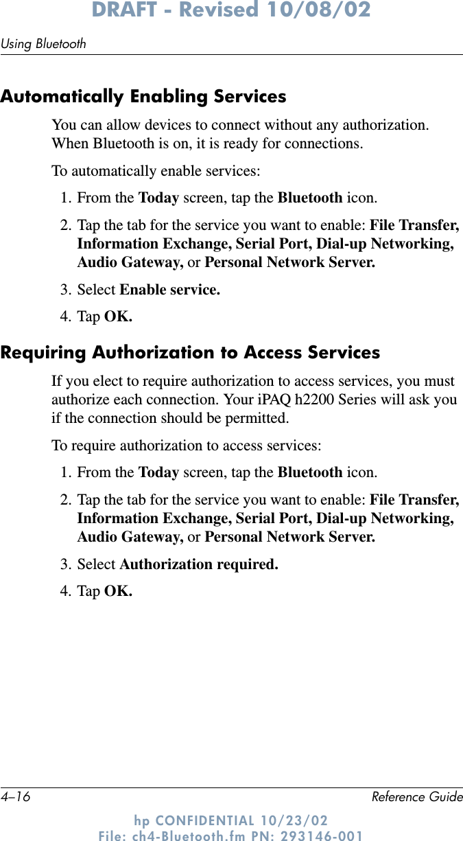 4–16 Reference GuideUsing BluetoothDRAFT - Revised 10/08/02hp CONFIDENTIAL 10/23/02 File: ch4-Bluetooth.fm PN: 293146-001Automatically Enabling ServicesYou can allow devices to connect without any authorization. When Bluetooth is on, it is ready for connections.To automatically enable services:1. From the Today  screen, tap the Bluetooth icon.2. Tap the tab for the service you want to enable: File Transfer, Information Exchange, Serial Port, Dial-up Networking, Audio Gateway, or Personal Network Server.3. Select Enable service.4. Tap OK.Requiring Authorization to Access ServicesIf you elect to require authorization to access services, you must authorize each connection. Your iPAQ h2200 Series will ask you if the connection should be permitted.To require authorization to access services:1. From the Today  screen, tap the Bluetooth icon.2. Tap the tab for the service you want to enable: File Transfer, Information Exchange, Serial Port, Dial-up Networking, Audio Gateway, or Personal Network Server.3. Select Authorization required.4. Tap OK.