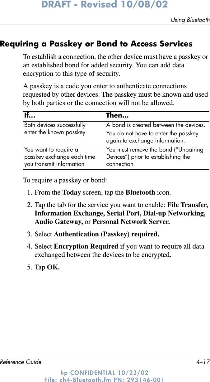 Using BluetoothReference Guide 4–17DRAFT - Revised 10/08/02hp CONFIDENTIAL 10/23/02 File: ch4-Bluetooth.fm PN: 293146-001Requiring a Passkey or Bond to Access ServicesTo establish a connection, the other device must have a passkey or an established bond for added security. You can add data encryption to this type of security.A passkey is a code you enter to authenticate connections requested by other devices. The passkey must be known and used by both parties or the connection will not be allowed.To require a passkey or bond:1. From the Today screen, tap the Bluetooth icon.2. Tap the tab for the service you want to enable: File Transfer, Information Exchange, Serial Port, Dial-up Networking, Audio Gateway, or Personal Network Server.3. Select Authentication (Passkey) required.4. Select Encryption Required if you want to require all data exchanged between the devices to be encrypted.5. Tap OK.If... Then...Both devices successfully enter the known passkeyA bond is created between the devices.You do not have to enter the passkey again to exchange information.You want to require a passkey exchange each time you transmit informationYou must remove the bond (“Unpairing Devices”) prior to establishing the connection.