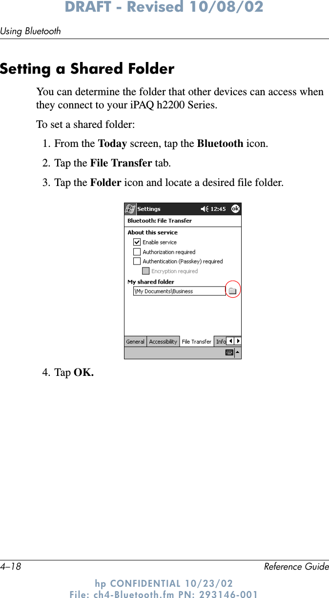 4–18 Reference GuideUsing BluetoothDRAFT - Revised 10/08/02hp CONFIDENTIAL 10/23/02 File: ch4-Bluetooth.fm PN: 293146-001Setting a Shared FolderYou can determine the folder that other devices can access when they connect to your iPAQ h2200 Series.To set a shared folder:1. From the Today screen, tap the Bluetooth icon.2. Tap the File Transfer tab.3. Tap the Folder icon and locate a desired file folder.4. Tap OK.