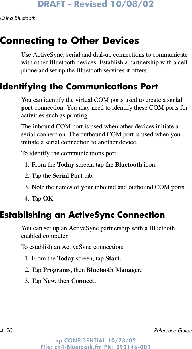 4–20 Reference GuideUsing BluetoothDRAFT - Revised 10/08/02hp CONFIDENTIAL 10/23/02 File: ch4-Bluetooth.fm PN: 293146-001Connecting to Other DevicesUse ActiveSync, serial and dial-up connections to communicate with other Bluetooth devices. Establish a partnership with a cell phone and set up the Bluetooth services it offers.Identifying the Communications PortYou can identify the virtual COM ports used to create a serial port connection. You may need to identify these COM ports for activities such as printing.The inbound COM port is used when other devices initiate a serial connection. The outbound COM port is used when you initiate a serial connection to another device.To identify the communications port:1. From the Today screen, tap the Bluetooth icon.2. Tap the Serial Port tab.3. Note the names of your inbound and outbound COM ports.4. Tap OK.Establishing an ActiveSync ConnectionYou can set up an ActiveSync partnership with a Bluetooth enabled computer.To establish an ActiveSync connection:1. From the Today screen, tap Start.2. Tap Programs, then Bluetooth Manager.3. Tap New, then Connect.