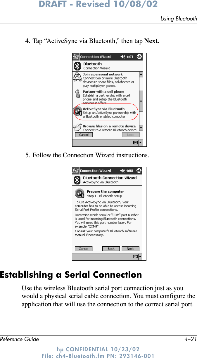 Using BluetoothReference Guide 4–21DRAFT - Revised 10/08/02hp CONFIDENTIAL 10/23/02 File: ch4-Bluetooth.fm PN: 293146-0014. Tap “ActiveSync via Bluetooth,” then tap Next.5. Follow the Connection Wizard instructions.Establishing a Serial ConnectionUse the wireless Bluetooth serial port connection just as you would a physical serial cable connection. You must configure the application that will use the connection to the correct serial port.