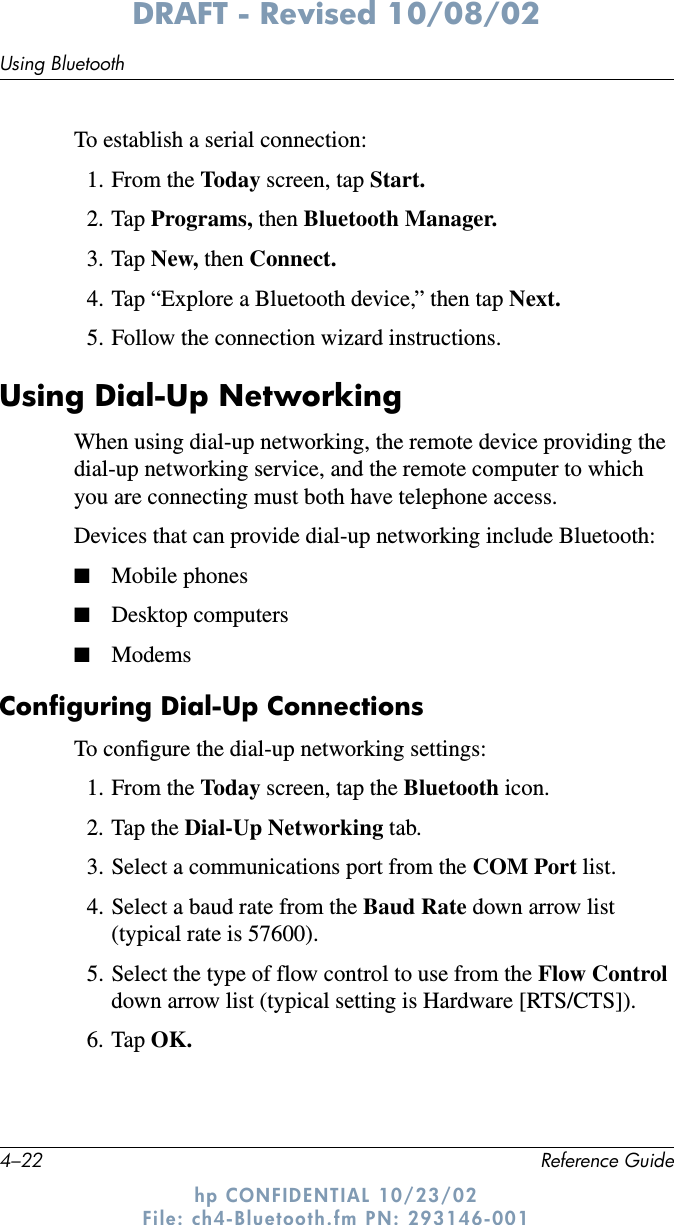 4–22 Reference GuideUsing BluetoothDRAFT - Revised 10/08/02hp CONFIDENTIAL 10/23/02 File: ch4-Bluetooth.fm PN: 293146-001To establish a serial connection:1. From the Today screen, tap Start.2. Tap Programs, then Bluetooth Manager.3. Tap New, then Connect.4. Tap “Explore a Bluetooth device,” then tap Next.5. Follow the connection wizard instructions.Using Dial-Up NetworkingWhen using dial-up networking, the remote device providing the dial-up networking service, and the remote computer to which you are connecting must both have telephone access.Devices that can provide dial-up networking include Bluetooth:■Mobile phones■Desktop computers■ModemsConfiguring Dial-Up ConnectionsTo configure the dial-up networking settings:1. From the Today screen, tap the Bluetooth icon.2. Tap the Dial-Up Networking tab.3. Select a communications port from the COM Port list.4. Select a baud rate from the Baud Rate down arrow list (typical rate is 57600).5. Select the type of flow control to use from the Flow Control down arrow list (typical setting is Hardware [RTS/CTS]).6. Tap OK.