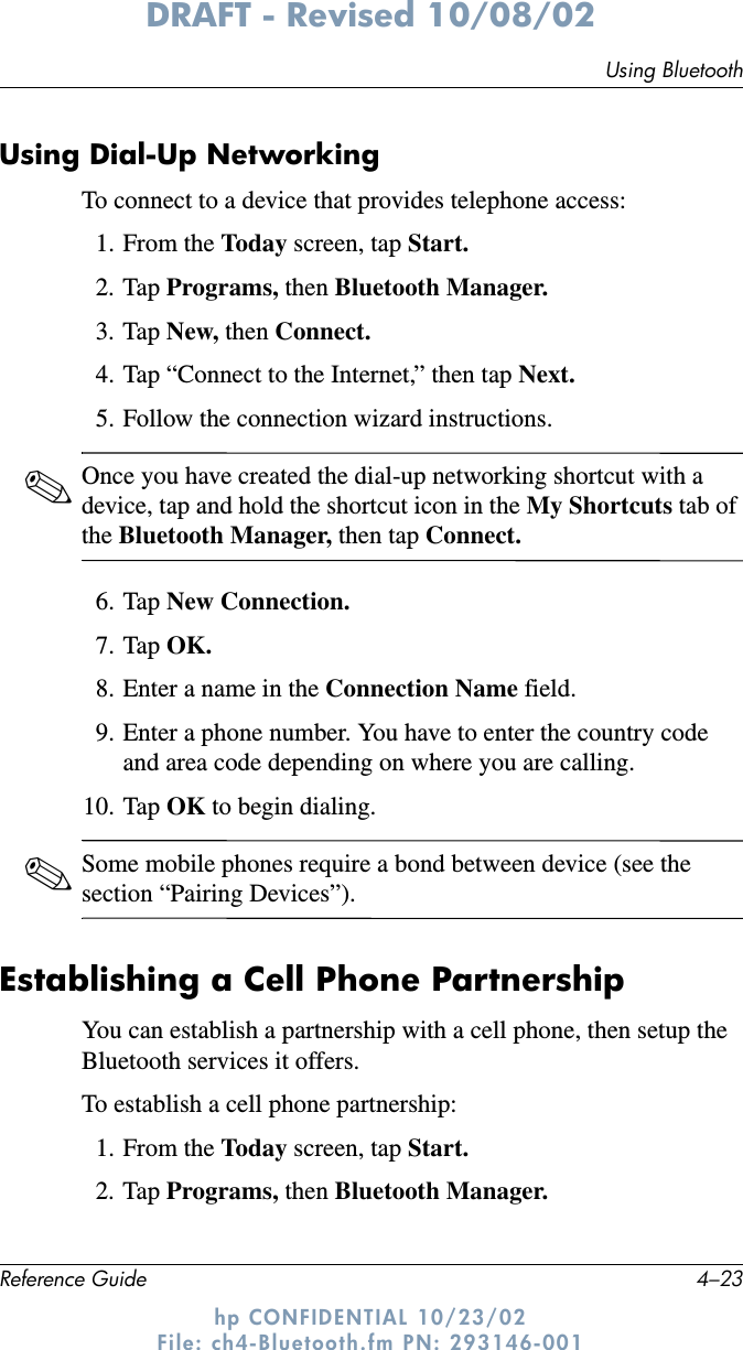 Using BluetoothReference Guide 4–23DRAFT - Revised 10/08/02hp CONFIDENTIAL 10/23/02 File: ch4-Bluetooth.fm PN: 293146-001Using Dial-Up NetworkingTo connect to a device that provides telephone access:1. From the Today  screen, tap Start.2. Tap Programs, then Bluetooth Manager.3. Tap New, then Connect.4. Tap “Connect to the Internet,” then tap Next.5. Follow the connection wizard instructions.✎Once you have created the dial-up networking shortcut with a device, tap and hold the shortcut icon in the My Shortcuts tab of the Bluetooth Manager, then tap Connect.6. Tap New Connection.7. Tap OK.8. Enter a name in the Connection Name field.9. Enter a phone number. You have to enter the country code and area code depending on where you are calling.10. Tap OK to begin dialing.✎Some mobile phones require a bond between device (see the section “Pairing Devices”).Establishing a Cell Phone PartnershipYou can establish a partnership with a cell phone, then setup the Bluetooth services it offers.To establish a cell phone partnership:1. From the Today screen, tap Start.2. Tap Programs, then Bluetooth Manager.