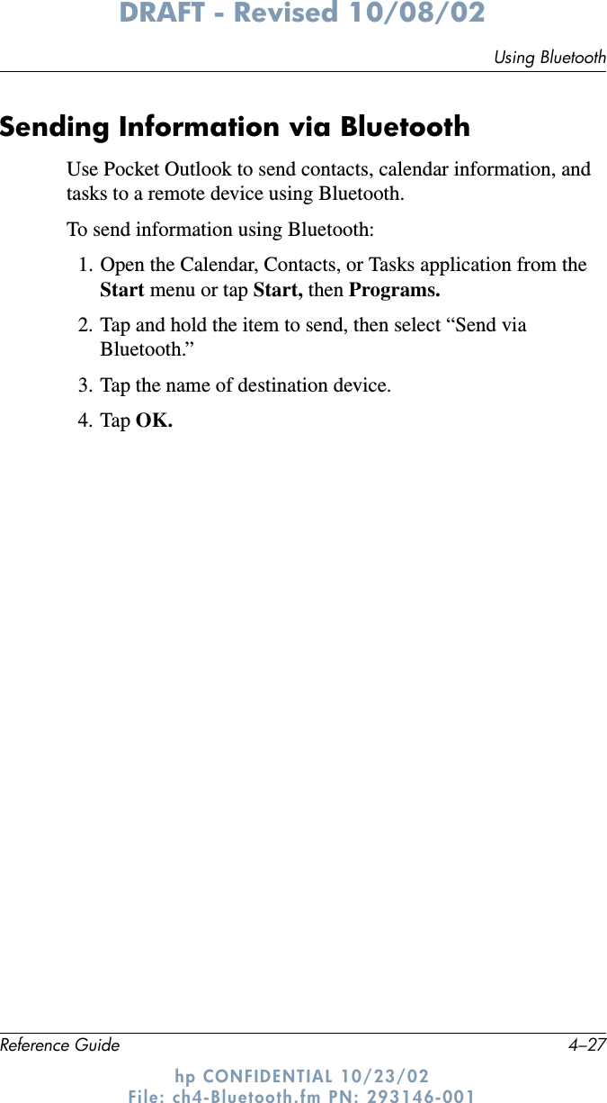 Using BluetoothReference Guide 4–27DRAFT - Revised 10/08/02hp CONFIDENTIAL 10/23/02 File: ch4-Bluetooth.fm PN: 293146-001Sending Information via BluetoothUse Pocket Outlook to send contacts, calendar information, and tasks to a remote device using Bluetooth.To send information using Bluetooth:1. Open the Calendar, Contacts, or Tasks application from the Start menu or tap Start, then Programs.2. Tap and hold the item to send, then select “Send via Bluetooth.”3. Tap the name of destination device.4. Tap OK.