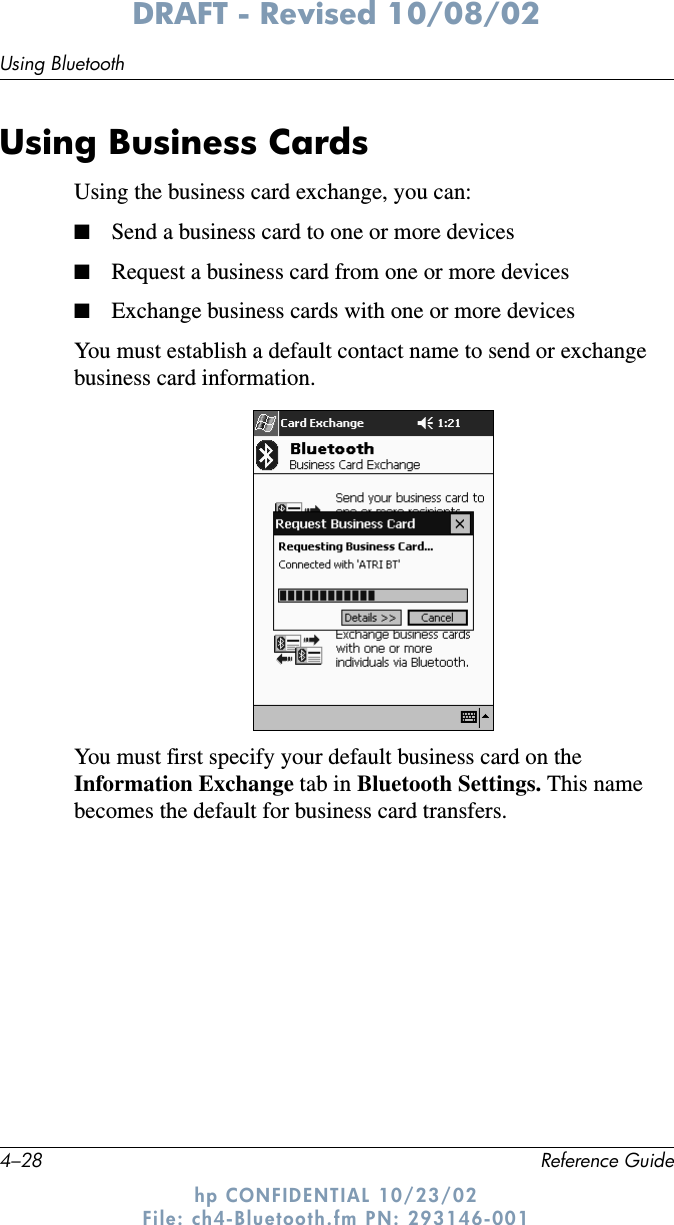 4–28 Reference GuideUsing BluetoothDRAFT - Revised 10/08/02hp CONFIDENTIAL 10/23/02 File: ch4-Bluetooth.fm PN: 293146-001Using Business CardsUsing the business card exchange, you can:■Send a business card to one or more devices■Request a business card from one or more devices■Exchange business cards with one or more devicesYou must establish a default contact name to send or exchange business card information.You must first specify your default business card on the Information Exchange tab in Bluetooth Settings. This name becomes the default for business card transfers.