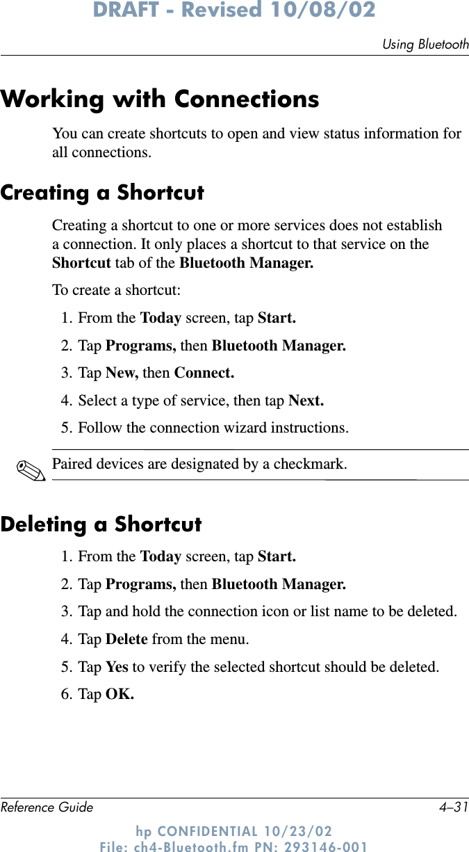 Using BluetoothReference Guide 4–31DRAFT - Revised 10/08/02hp CONFIDENTIAL 10/23/02 File: ch4-Bluetooth.fm PN: 293146-001Working with ConnectionsYou can create shortcuts to open and view status information for all connections.Creating a ShortcutCreating a shortcut to one or more services does not establish a connection. It only places a shortcut to that service on the Shortcut tab of the Bluetooth Manager.To create a shortcut:1. From the Today screen, tap Start.2. Tap Programs, then Bluetooth Manager.3. Tap New, then Connect.4. Select a type of service, then tap Next.5. Follow the connection wizard instructions.✎Paired devices are designated by a checkmark.Deleting a Shortcut1. From the Today screen, tap Start.2. Tap Programs, then Bluetooth Manager.3. Tap and hold the connection icon or list name to be deleted.4. Tap Delete from the menu.5. Tap Ye s  to verify the selected shortcut should be deleted.6. Tap OK.