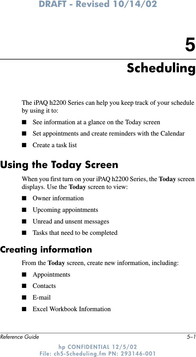 DRAFT - Revised 10/14/02Reference Guide 5–1hp CONFIDENTIAL 12/5/02 File: ch5-Scheduling.fm PN: 293146-0015SchedulingThe iPAQ h2200 Series can help you keep track of your schedule by using it to: ■See information at a glance on the Today screen■Set appointments and create reminders with the Calendar■Create a task listUsing the Today ScreenWhen you first turn on your iPAQ h2200 Series, the Today screen displays. Use the Today screen to view:■Owner information■Upcoming appointments■Unread and unsent messages■Tasks that need to be completedCreating information From the Today screen, create new information, including:■Appointments■Contacts■E-mail ■Excel Workbook Information
