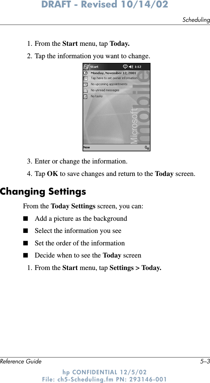 SchedulingReference Guide 5–3DRAFT - Revised 10/14/02hp CONFIDENTIAL 12/5/02 File: ch5-Scheduling.fm PN: 293146-0011. From the Start menu, tap Today.2. Tap the information you want to change.3. Enter or change the information.4. Tap OK to save changes and return to the Today screen.Changing SettingsFrom the Today Settings screen, you can:■Add a picture as the background■Select the information you see■Set the order of the information■Decide when to see the Today  screen1. From the Start menu, tap Settings &gt; Today.