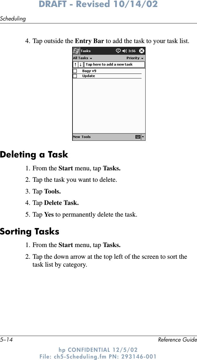 5–14 Reference GuideSchedulingDRAFT - Revised 10/14/02hp CONFIDENTIAL 12/5/02 File: ch5-Scheduling.fm PN: 293146-0014. Tap outside the Entry Bar to add the task to your task list.Deleting a Task1. From the Start menu, tap Tasks.2. Tap the task you want to delete.3. Tap Tools.4. Tap Delete Task.5. Tap Ye s  to permanently delete the task.Sorting Tasks1. From the Start menu, tap Tasks.2. Tap the down arrow at the top left of the screen to sort the task list by category.