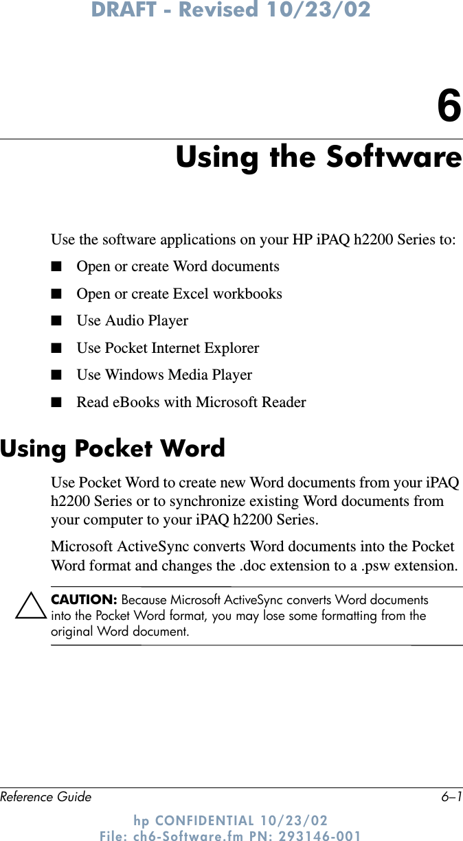 DRAFT - Revised 10/23/02Reference Guide 6–1hp CONFIDENTIAL 10/23/02 File: ch6-Software.fm PN: 293146-0016Using the SoftwareUse the software applications on your HP iPAQ h2200 Series to:■Open or create Word documents■Open or create Excel workbooks■Use Audio Player■Use Pocket Internet Explorer■Use Windows Media Player■Read eBooks with Microsoft ReaderUsing Pocket WordUse Pocket Word to create new Word documents from your iPAQ h2200 Series or to synchronize existing Word documents from your computer to your iPAQ h2200 Series. Microsoft ActiveSync converts Word documents into the Pocket Word format and changes the .doc extension to a .psw extension.ÄCAUTION: Because Microsoft ActiveSync converts Word documents into the Pocket Word format, you may lose some formatting from the original Word document. 