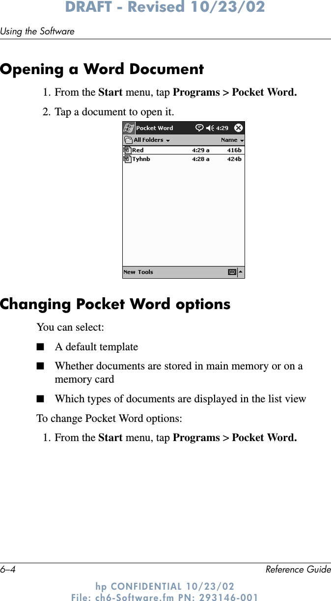 6–4 Reference GuideUsing the SoftwareDRAFT - Revised 10/23/02hp CONFIDENTIAL 10/23/02 File: ch6-Software.fm PN: 293146-001Opening a Word Document1. From the Start menu, tap Programs &gt; Pocket Word.2. Tap a document to open it.Changing Pocket Word optionsYou can select:■A default template■Whether documents are stored in main memory or on a memory card■Which types of documents are displayed in the list viewTo change Pocket Word options:1. From the Start menu, tap Programs &gt; Pocket Word.