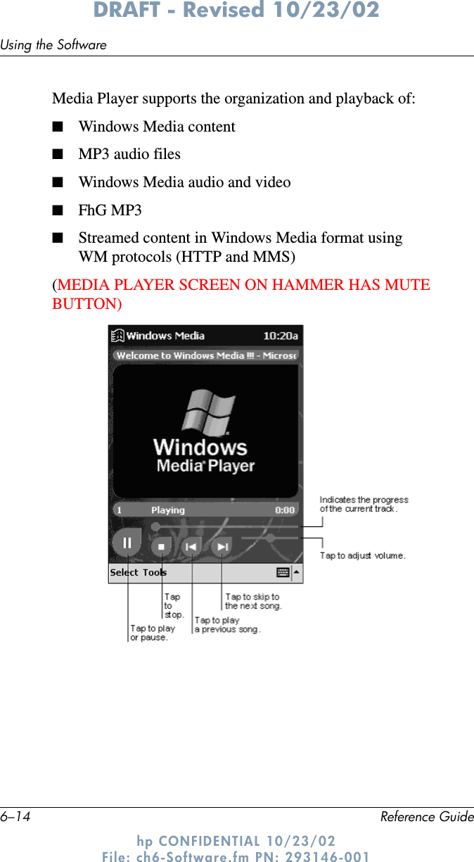6–14 Reference GuideUsing the SoftwareDRAFT - Revised 10/23/02hp CONFIDENTIAL 10/23/02 File: ch6-Software.fm PN: 293146-001Media Player supports the organization and playback of:■Windows Media content■MP3 audio files■Windows Media audio and video■FhG MP3■Streamed content in Windows Media format using WM protocols (HTTP and MMS)(MEDIA PLAYER SCREEN ON HAMMER HAS MUTE BUTTON)