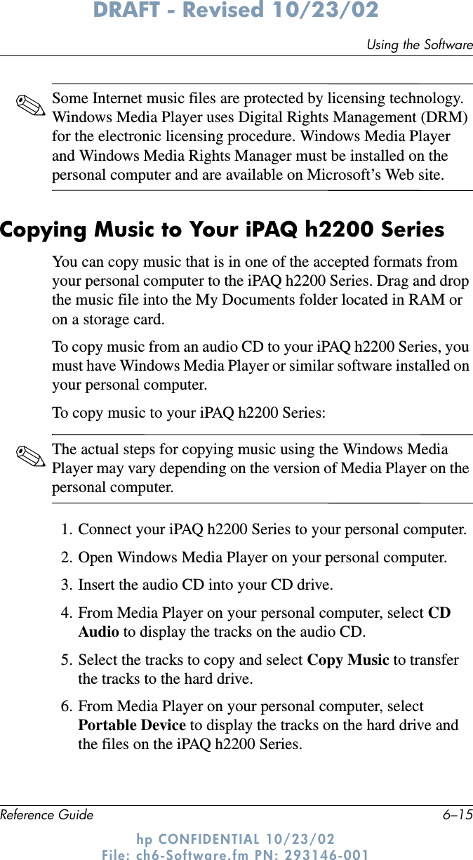 Using the SoftwareReference Guide 6–15DRAFT - Revised 10/23/02hp CONFIDENTIAL 10/23/02 File: ch6-Software.fm PN: 293146-001✎Some Internet music files are protected by licensing technology. Windows Media Player uses Digital Rights Management (DRM) for the electronic licensing procedure. Windows Media Player and Windows Media Rights Manager must be installed on the personal computer and are available on Microsoft’s Web site.Copying Music to Your iPAQ h2200 SeriesYou can copy music that is in one of the accepted formats from your personal computer to the iPAQ h2200 Series. Drag and drop the music file into the My Documents folder located in RAM or on a storage card.To copy music from an audio CD to your iPAQ h2200 Series, you must have Windows Media Player or similar software installed on your personal computer.To copy music to your iPAQ h2200 Series:✎The actual steps for copying music using the Windows Media Player may vary depending on the version of Media Player on the personal computer.1. Connect your iPAQ h2200 Series to your personal computer.2. Open Windows Media Player on your personal computer.3. Insert the audio CD into your CD drive.4. From Media Player on your personal computer, select CD Audio to display the tracks on the audio CD.5. Select the tracks to copy and select Copy Music to transfer the tracks to the hard drive.6. From Media Player on your personal computer, select Portable Device to display the tracks on the hard drive and the files on the iPAQ h2200 Series.