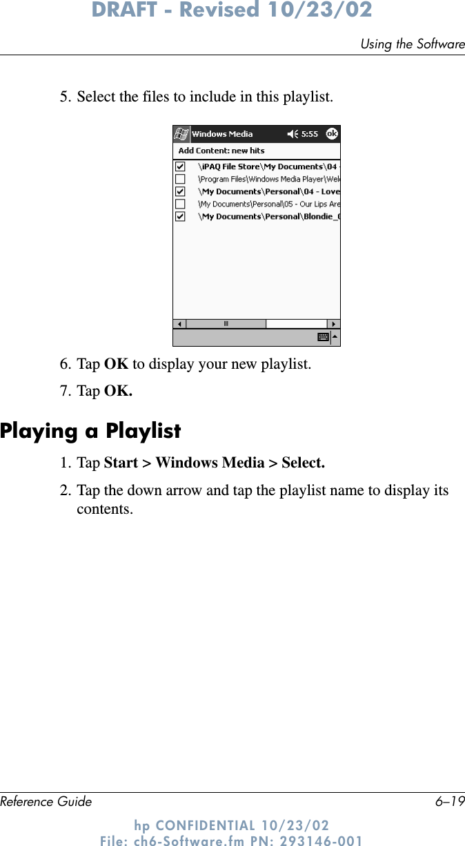 Using the SoftwareReference Guide 6–19DRAFT - Revised 10/23/02hp CONFIDENTIAL 10/23/02 File: ch6-Software.fm PN: 293146-0015. Select the files to include in this playlist.6. Tap OK to display your new playlist.7. Tap OK.Playing a Playlist1. Tap Start &gt; Windows Media &gt; Select.2. Tap the down arrow and tap the playlist name to display its contents.