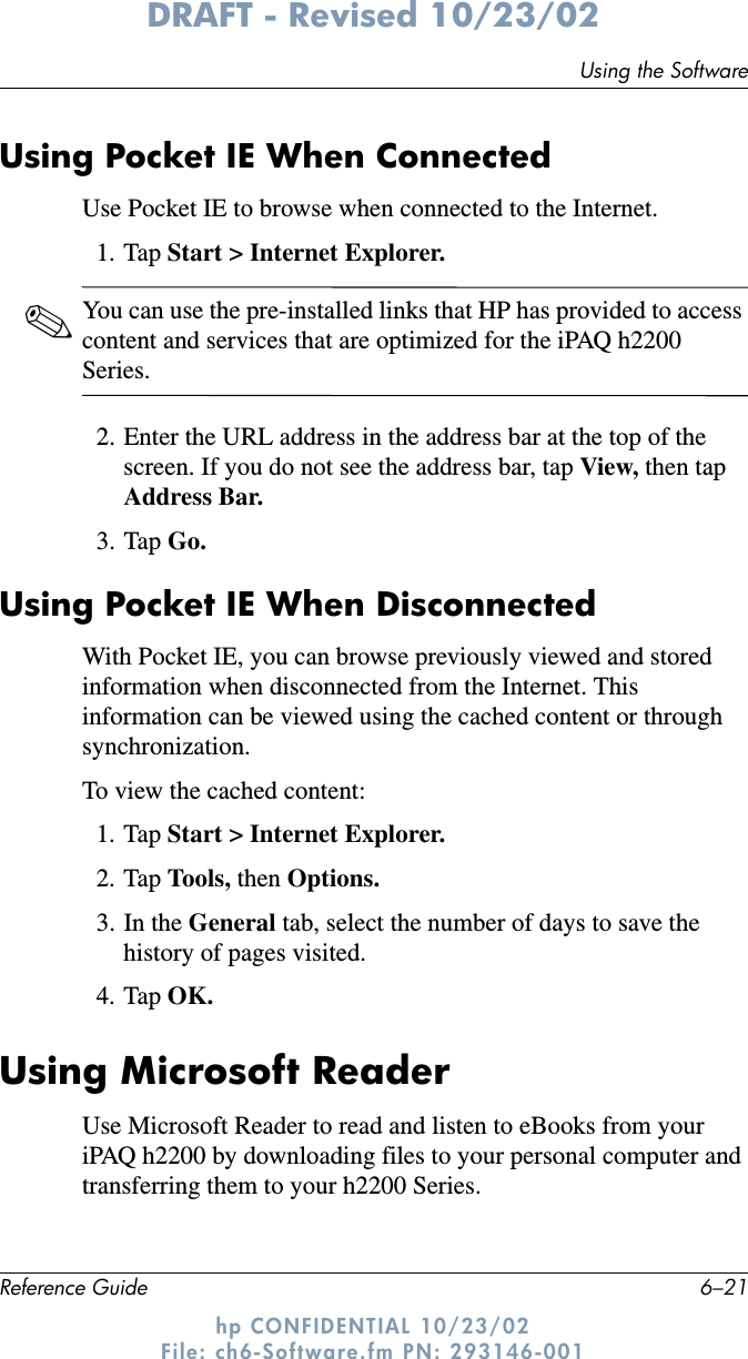 Using the SoftwareReference Guide 6–21DRAFT - Revised 10/23/02hp CONFIDENTIAL 10/23/02 File: ch6-Software.fm PN: 293146-001Using Pocket IE When ConnectedUse Pocket IE to browse when connected to the Internet.1. Tap Start &gt; Internet Explorer.✎You can use the pre-installed links that HP has provided to access content and services that are optimized for the iPAQ h2200 Series.2. Enter the URL address in the address bar at the top of the screen. If you do not see the address bar, tap View, then tap Address Bar.3. Tap Go.Using Pocket IE When DisconnectedWith Pocket IE, you can browse previously viewed and stored information when disconnected from the Internet. This information can be viewed using the cached content or through synchronization.To view the cached content:1. Tap Start &gt; Internet Explorer.2. Tap Tools, then Options.3. In the General tab, select the number of days to save the history of pages visited.4. Tap OK.Using Microsoft ReaderUse Microsoft Reader to read and listen to eBooks from your iPAQ h2200 by downloading files to your personal computer and transferring them to your h2200 Series. 