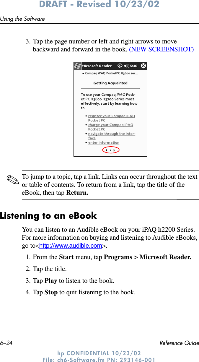 6–24 Reference GuideUsing the SoftwareDRAFT - Revised 10/23/02hp CONFIDENTIAL 10/23/02 File: ch6-Software.fm PN: 293146-0013. Tap the page number or left and right arrows to move backward and forward in the book. (NEW SCREENSHOT)✎To jump to a topic, tap a link. Links can occur throughout the text or table of contents. To return from a link, tap the title of the eBook, then tap Return.Listening to an eBookYou can listen to an Audible eBook on your iPAQ h2200 Series. For more information on buying and listening to Audible eBooks, go to&lt;http://www.audible.com&gt;.1. From the Start menu, tap Programs &gt; Microsoft Reader.2. Tap the title.3. Tap Play to listen to the book.4. Tap Stop to quit listening to the book.