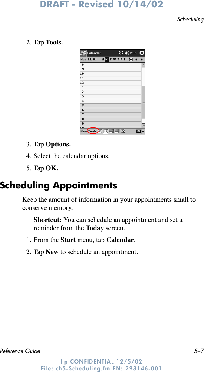 SchedulingReference Guide 5–7DRAFT - Revised 10/14/02hp CONFIDENTIAL 12/5/02 File: ch5-Scheduling.fm PN: 293146-0012. Tap Tools.3. Tap Options.4. Select the calendar options.5. Tap OK.Scheduling AppointmentsKeep the amount of information in your appointments small to conserve memory.Shortcut: You can schedule an appointment and set a reminder from the Today screen.1. From the Start menu, tap Calendar.2. Tap New to schedule an appointment.