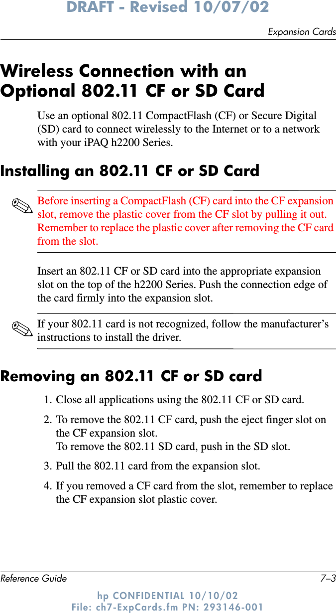 Expansion CardsReference Guide 7–3DRAFT - Revised 10/07/02hp CONFIDENTIAL 10/10/02 File: ch7-ExpCards.fm PN: 293146-001Wireless Connection with anOptional 802.11 CF or SD Card Use an optional 802.11 CompactFlash (CF) or Secure Digital (SD) card to connect wirelessly to the Internet or to a network with your iPAQ h2200 Series.Installing an 802.11 CF or SD Card✎Before inserting a CompactFlash (CF) card into the CF expansion slot, remove the plastic cover from the CF slot by pulling it out. Remember to replace the plastic cover after removing the CF card from the slot.Insert an 802.11 CF or SD card into the appropriate expansion slot on the top of the h2200 Series. Push the connection edge of the card firmly into the expansion slot.✎If your 802.11 card is not recognized, follow the manufacturer’s instructions to install the driver.Removing an 802.11 CF or SD card1. Close all applications using the 802.11 CF or SD card.2. To remove the 802.11 CF card, push the eject finger slot on the CF expansion slot. To remove the 802.11 SD card, push in the SD slot.3. Pull the 802.11 card from the expansion slot.4. If you removed a CF card from the slot, remember to replace the CF expansion slot plastic cover.