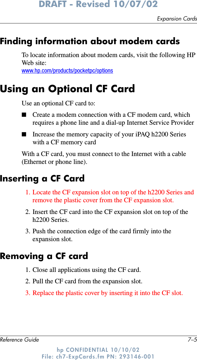 Expansion CardsReference Guide 7–5DRAFT - Revised 10/07/02hp CONFIDENTIAL 10/10/02 File: ch7-ExpCards.fm PN: 293146-001Finding information about modem cardsTo locate information about modem cards, visit the following HP Web site:www.hp.com/products/pocketpc/optionsUsing an Optional CF CardUse an optional CF card to:■Create a modem connection with a CF modem card, which requires a phone line and a dial-up Internet Service Provider ■Increase the memory capacity of your iPAQ h2200 Series with a CF memory cardWith a CF card, you must connect to the Internet with a cable (Ethernet or phone line).Inserting a CF Card1. Locate the CF expansion slot on top of the h2200 Series and remove the plastic cover from the CF expansion slot.2. Insert the CF card into the CF expansion slot on top of the h2200 Series. 3. Push the connection edge of the card firmly into the expansion slot. Removing a CF card1. Close all applications using the CF card.2. Pull the CF card from the expansion slot.3. Replace the plastic cover by inserting it into the CF slot.