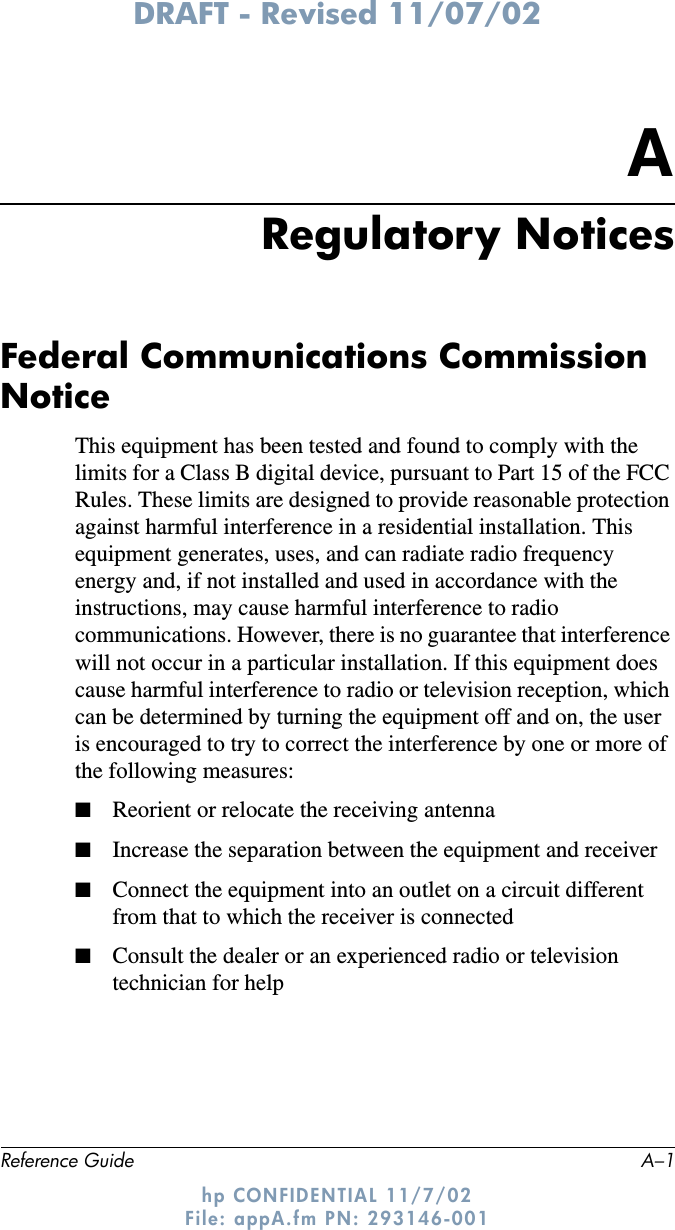 DRAFT - Revised 11/07/02Reference Guide A–1hp CONFIDENTIAL 11/7/02 File: appA.fm PN: 293146-001ARegulatory NoticesFederal Communications Commission NoticeThis equipment has been tested and found to comply with the limits for a Class B digital device, pursuant to Part 15 of the FCC Rules. These limits are designed to provide reasonable protection against harmful interference in a residential installation. This equipment generates, uses, and can radiate radio frequency energy and, if not installed and used in accordance with the instructions, may cause harmful interference to radio communications. However, there is no guarantee that interference will not occur in a particular installation. If this equipment does cause harmful interference to radio or television reception, which can be determined by turning the equipment off and on, the user is encouraged to try to correct the interference by one or more of the following measures:■Reorient or relocate the receiving antenna■Increase the separation between the equipment and receiver■Connect the equipment into an outlet on a circuit different from that to which the receiver is connected■Consult the dealer or an experienced radio or television technician for help
