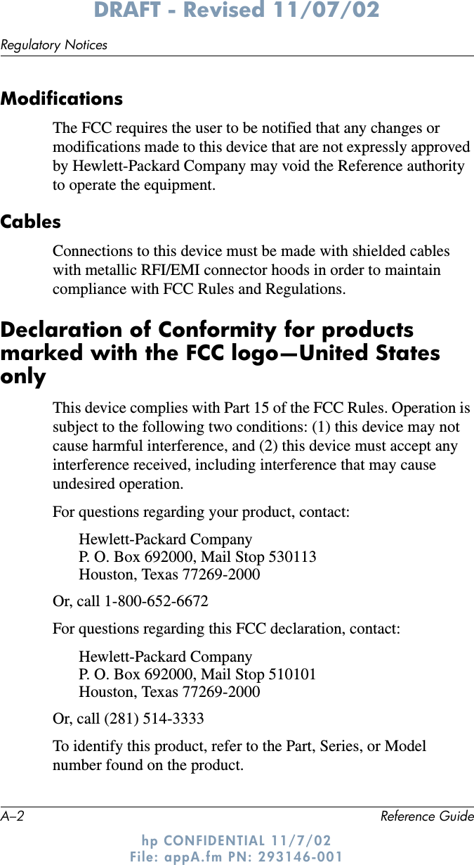 A–2 Reference GuideRegulatory NoticesDRAFT - Revised 11/07/02hp CONFIDENTIAL 11/7/02 File: appA.fm PN: 293146-001ModificationsThe FCC requires the user to be notified that any changes or modifications made to this device that are not expressly approved by Hewlett-Packard Company may void the Reference authority to operate the equipment.CablesConnections to this device must be made with shielded cables with metallic RFI/EMI connector hoods in order to maintain compliance with FCC Rules and Regulations.Declaration of Conformity for products marked with the FCC logo—United States onlyThis device complies with Part 15 of the FCC Rules. Operation is subject to the following two conditions: (1) this device may not cause harmful interference, and (2) this device must accept any interference received, including interference that may cause undesired operation.For questions regarding your product, contact:Hewlett-Packard CompanyP. O. Box 692000, Mail Stop 530113Houston, Texas 77269-2000Or, call 1-800-652-6672 For questions regarding this FCC declaration, contact:Hewlett-Packard CompanyP. O. Box 692000, Mail Stop 510101Houston, Texas 77269-2000Or, call (281) 514-3333To identify this product, refer to the Part, Series, or Model number found on the product.