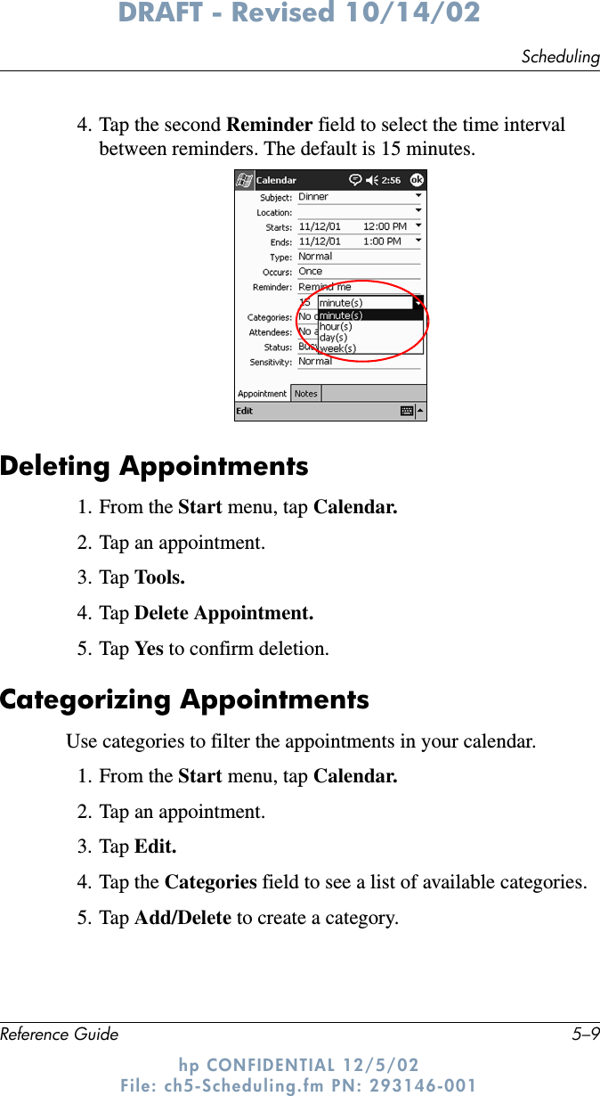 SchedulingReference Guide 5–9DRAFT - Revised 10/14/02hp CONFIDENTIAL 12/5/02 File: ch5-Scheduling.fm PN: 293146-0014. Tap the second Reminder field to select the time interval between reminders. The default is 15 minutes.Deleting Appointments1. From the Start menu, tap Calendar.2. Tap an appointment.3. Tap Tools.4. Tap Delete Appointment.5. Tap Ye s  to confirm deletion.Categorizing AppointmentsUse categories to filter the appointments in your calendar.1. From the Start menu, tap Calendar.2. Tap an appointment.3. Tap Edit.4. Tap the Categories field to see a list of available categories.5. Tap Add/Delete to create a category.