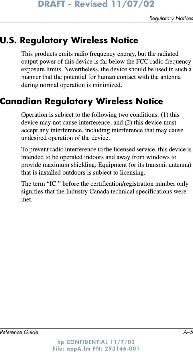 Regulatory NoticesReference Guide A–5DRAFT - Revised 11/07/02hp CONFIDENTIAL 11/7/02 File: appA.fm PN: 293146-001U.S. Regulatory Wireless NoticeThis products emits radio frequency energy, but the radiated output power of this device is far below the FCC radio frequency exposure limits. Nevertheless, the device should be used in such a manner that the potential for human contact with the antenna during normal operation is minimized.Canadian Regulatory Wireless NoticeOperation is subject to the following two conditions: (1) this device may not cause interference, and (2) this device must accept any interference, including interference that may cause undesired operation of the device.To prevent radio interference to the licensed service, this device is intended to be operated indoors and away from windows to provide maximum shielding. Equipment (or its transmit antenna) that is installed outdoors is subject to licensing.The term “IC:” before the certification/registration number only signifies that the Industry Canada technical specifications were met. 