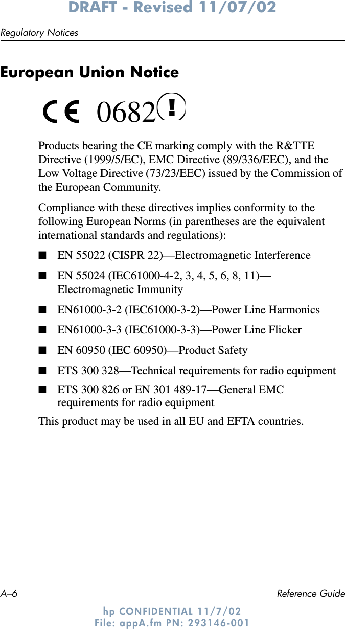 A–6 Reference GuideRegulatory NoticesDRAFT - Revised 11/07/02hp CONFIDENTIAL 11/7/02 File: appA.fm PN: 293146-001European Union Notice 0682Products bearing the CE marking comply with the R&amp;TTE Directive (1999/5/EC), EMC Directive (89/336/EEC), and the Low Voltage Directive (73/23/EEC) issued by the Commission of the European Community.Compliance with these directives implies conformity to the following European Norms (in parentheses are the equivalent international standards and regulations):■EN 55022 (CISPR 22)—Electromagnetic Interference■EN 55024 (IEC61000-4-2, 3, 4, 5, 6, 8, 11)— Electromagnetic Immunity■EN61000-3-2 (IEC61000-3-2)—Power Line Harmonics■EN61000-3-3 (IEC61000-3-3)—Power Line Flicker■EN 60950 (IEC 60950)—Product Safety■ETS 300 328—Technical requirements for radio equipment■ETS 300 826 or EN 301 489-17—General EMC requirements for radio equipmentThis product may be used in all EU and EFTA countries.  