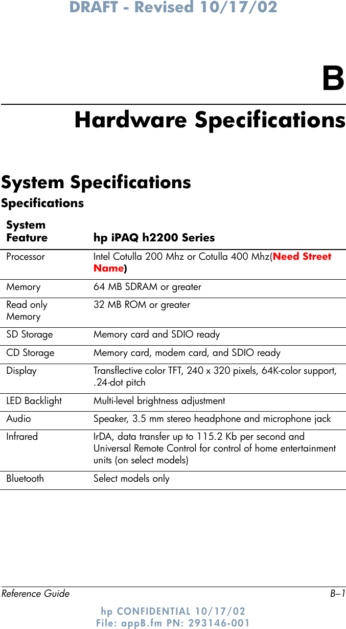 DRAFT - Revised 10/17/02Reference Guide B–1hp CONFIDENTIAL 10/17/02 File: appB.fm PN: 293146-001BHardware SpecificationsSystem SpecificationsSpecificationsSystem Feature hp iPAQ h2200 SeriesProcessor Intel Cotulla 200 Mhz or Cotulla 400 Mhz(Need Street Name)Memory 64 MB SDRAM or greaterRead only Memory 32 MB ROM or greaterSD Storage Memory card and SDIO readyCD Storage Memory card, modem card, and SDIO readyDisplay Transflective color TFT, 240 x 320 pixels, 64K-color support, .24-dot pitchLED Backlight Multi-level brightness adjustment Audio Speaker, 3.5 mm stereo headphone and microphone jack Infrared IrDA, data transfer up to 115.2 Kb per second and Universal Remote Control for control of home entertainment units (on select models)Bluetooth Select models only