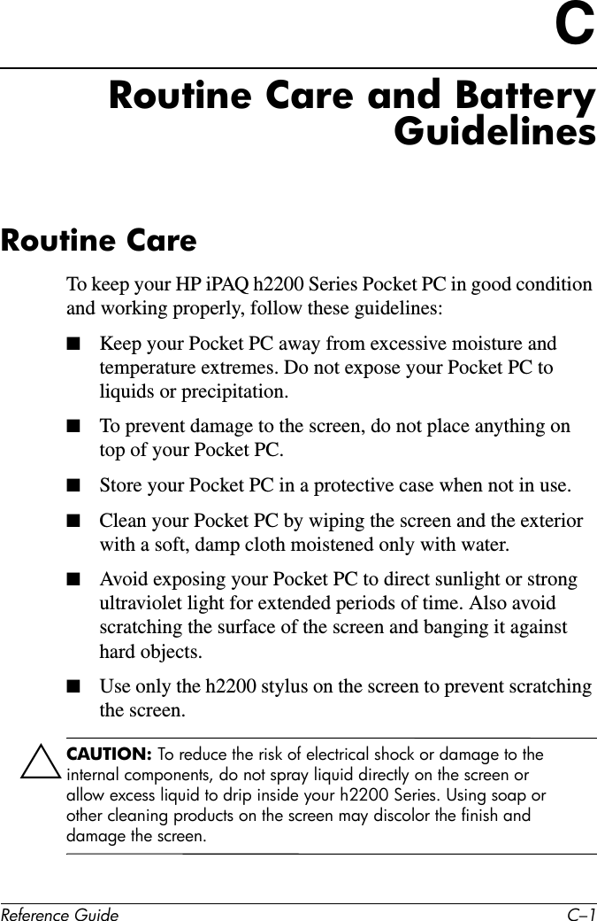 Reference Guide C–1CRoutine Care and BatteryGuidelinesRoutine CareTo keep your HP iPAQ h2200 Series Pocket PC in good condition and working properly, follow these guidelines:■Keep your Pocket PC away from excessive moisture and temperature extremes. Do not expose your Pocket PC to liquids or precipitation.■To prevent damage to the screen, do not place anything on top of your Pocket PC.■Store your Pocket PC in a protective case when not in use.■Clean your Pocket PC by wiping the screen and the exterior with a soft, damp cloth moistened only with water.■Avoid exposing your Pocket PC to direct sunlight or strong ultraviolet light for extended periods of time. Also avoid scratching the surface of the screen and banging it against hard objects.■Use only the h2200 stylus on the screen to prevent scratching the screen.ÄCAUTION: To reduce the risk of electrical shock or damage to the internal components, do not spray liquid directly on the screen or allow excess liquid to drip inside your h2200 Series. Using soap or other cleaning products on the screen may discolor the finish and damage the screen.