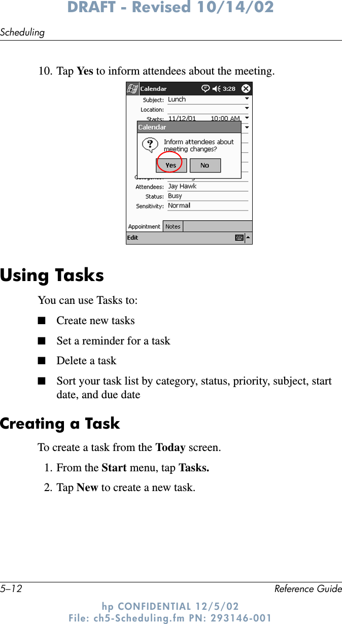 5–12 Reference GuideSchedulingDRAFT - Revised 10/14/02hp CONFIDENTIAL 12/5/02 File: ch5-Scheduling.fm PN: 293146-00110. Tap Ye s  to inform attendees about the meeting.Using TasksYou can use Tasks to:■Create new tasks■Set a reminder for a task■Delete a task■Sort your task list by category, status, priority, subject, start date, and due dateCreating a TaskTo create a task from the Today screen.1. From the Start menu, tap Tasks.2. Tap New to create a new task.