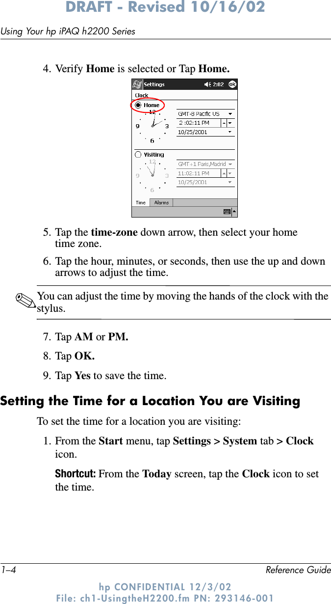 1–4 Reference GuideUsing Your hp iPAQ h2200 SeriesDRAFT - Revised 10/16/02hp CONFIDENTIAL 12/3/02 File: ch1-UsingtheH2200.fm PN: 293146-0014. Verify Home is selected or Tap Home.5. Tap the time-zone down arrow, then select your home time zone.6. Tap the hour, minutes, or seconds, then use the up and down arrows to adjust the time.✎You can adjust the time by moving the hands of the clock with the stylus.7. Tap AM or PM.8. Tap OK.9. Tap Ye s  to save the time.Setting the Time for a Location You are VisitingTo set the time for a location you are visiting:1. From the Start menu, tap Settings &gt; System tab &gt; Clock icon.Shortcut: From the Today screen, tap the Clock icon to set the time.