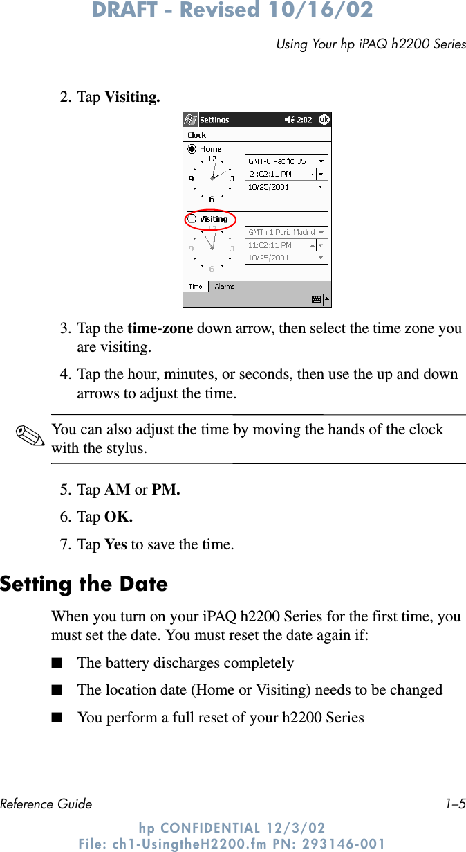 Using Your hp iPAQ h2200 SeriesReference Guide 1–5DRAFT - Revised 10/16/02hp CONFIDENTIAL 12/3/02 File: ch1-UsingtheH2200.fm PN: 293146-0012. Tap Visiting.3. Tap the time-zone down arrow, then select the time zone you are visiting.4. Tap the hour, minutes, or seconds, then use the up and down arrows to adjust the time.✎You can also adjust the time by moving the hands of the clock with the stylus.5. Tap AM or PM.6. Tap OK.7. Tap Ye s  to save the time.Setting the DateWhen you turn on your iPAQ h2200 Series for the first time, you must set the date. You must reset the date again if:■The battery discharges completely■The location date (Home or Visiting) needs to be changed■You perform a full reset of your h2200 Series