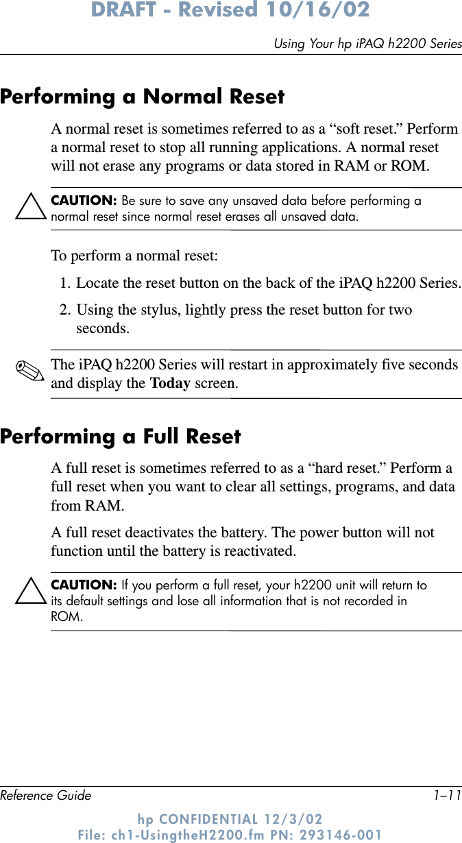 Using Your hp iPAQ h2200 SeriesReference Guide 1–11DRAFT - Revised 10/16/02hp CONFIDENTIAL 12/3/02 File: ch1-UsingtheH2200.fm PN: 293146-001Performing a Normal ResetA normal reset is sometimes referred to as a “soft reset.” Perform a normal reset to stop all running applications. A normal reset will not erase any programs or data stored in RAM or ROM.ÄCAUTION: Be sure to save any unsaved data before performing a normal reset since normal reset erases all unsaved data.To perform a normal reset:1. Locate the reset button on the back of the iPAQ h2200 Series.2. Using the stylus, lightly press the reset button for two seconds.✎The iPAQ h2200 Series will restart in approximately five seconds and display the Today screen.Performing a Full ResetA full reset is sometimes referred to as a “hard reset.” Perform a full reset when you want to clear all settings, programs, and data from RAM.A full reset deactivates the battery. The power button will not function until the battery is reactivated.ÄCAUTION: If you perform a full reset, your h2200 unit will return to its default settings and lose all information that is not recorded in ROM.