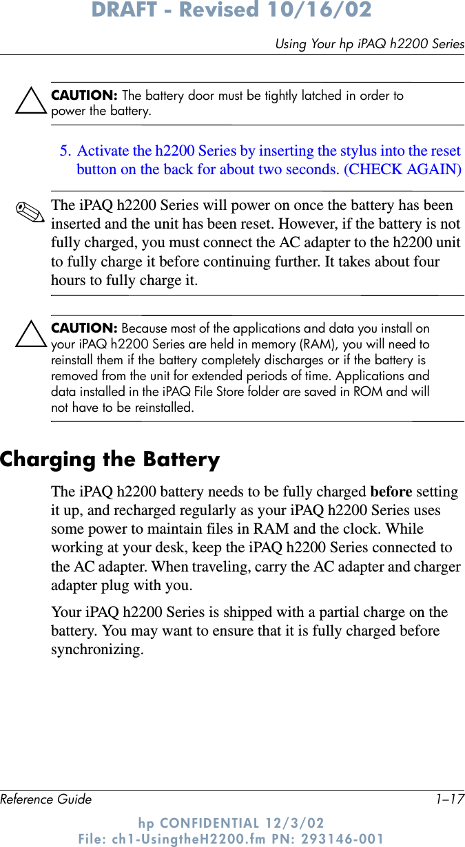 Using Your hp iPAQ h2200 SeriesReference Guide 1–17DRAFT - Revised 10/16/02hp CONFIDENTIAL 12/3/02 File: ch1-UsingtheH2200.fm PN: 293146-001ÄCAUTION: The battery door must be tightly latched in order to power the battery. 5. Activate the h2200 Series by inserting the stylus into the reset button on the back for about two seconds. (CHECK AGAIN)✎The iPAQ h2200 Series will power on once the battery has been inserted and the unit has been reset. However, if the battery is not fully charged, you must connect the AC adapter to the h2200 unit to fully charge it before continuing further. It takes about four hours to fully charge it.ÄCAUTION: Because most of the applications and data you install on your iPAQ h2200 Series are held in memory (RAM), you will need to reinstall them if the battery completely discharges or if the battery is removed from the unit for extended periods of time. Applications and data installed in the iPAQ File Store folder are saved in ROM and will not have to be reinstalled.Charging the BatteryThe iPAQ h2200 battery needs to be fully charged before setting it up, and recharged regularly as your iPAQ h2200 Series uses some power to maintain files in RAM and the clock. While working at your desk, keep the iPAQ h2200 Series connected to the AC adapter. When traveling, carry the AC adapter and charger adapter plug with you. Your iPAQ h2200 Series is shipped with a partial charge on the battery. You may want to ensure that it is fully charged before synchronizing.