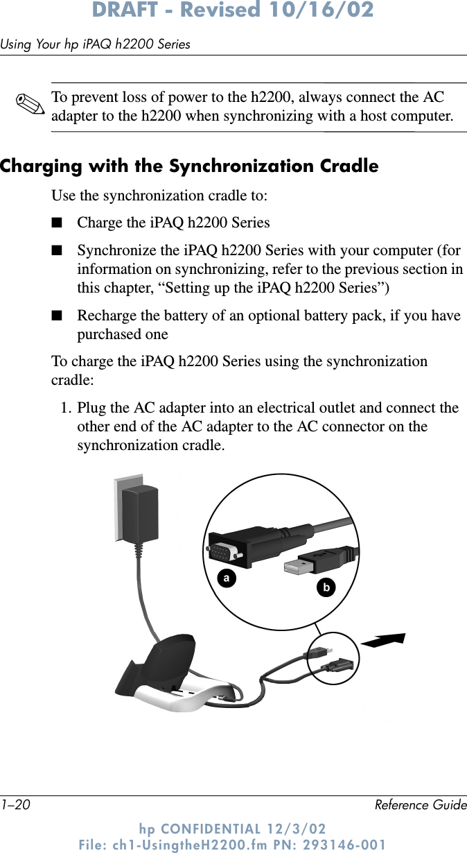 1–20 Reference GuideUsing Your hp iPAQ h2200 SeriesDRAFT - Revised 10/16/02hp CONFIDENTIAL 12/3/02 File: ch1-UsingtheH2200.fm PN: 293146-001✎To prevent loss of power to the h2200, always connect the AC adapter to the h2200 when synchronizing with a host computer.Charging with the Synchronization CradleUse the synchronization cradle to:■Charge the iPAQ h2200 Series■Synchronize the iPAQ h2200 Series with your computer (for information on synchronizing, refer to the previous section in this chapter, “Setting up the iPAQ h2200 Series”)■Recharge the battery of an optional battery pack, if you have purchased oneTo charge the iPAQ h2200 Series using the synchronization cradle:1. Plug the AC adapter into an electrical outlet and connect the other end of the AC adapter to the AC connector on the synchronization cradle. 
