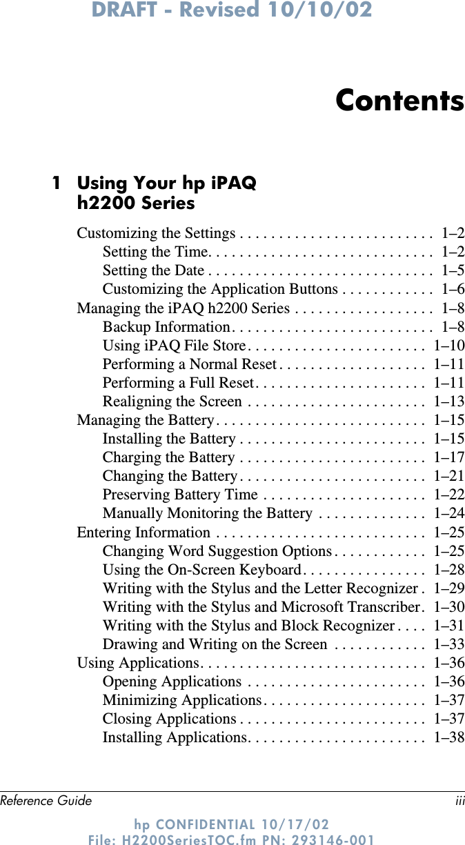 DRAFT - Revised 10/10/02Reference Guide iiihp CONFIDENTIAL 10/17/02 File: H2200SeriesTOC.fm PN: 293146-001Contents1 Using Your hp iPAQ h2200 SeriesCustomizing the Settings . . . . . . . . . . . . . . . . . . . . . . . . .  1–2Setting the Time. . . . . . . . . . . . . . . . . . . . . . . . . . . . .  1–2Setting the Date . . . . . . . . . . . . . . . . . . . . . . . . . . . . .  1–5Customizing the Application Buttons . . . . . . . . . . . .  1–6Managing the iPAQ h2200 Series . . . . . . . . . . . . . . . . . .  1–8Backup Information. . . . . . . . . . . . . . . . . . . . . . . . . .  1–8Using iPAQ File Store. . . . . . . . . . . . . . . . . . . . . . .  1–10Performing a Normal Reset . . . . . . . . . . . . . . . . . . .  1–11Performing a Full Reset. . . . . . . . . . . . . . . . . . . . . .  1–11Realigning the Screen . . . . . . . . . . . . . . . . . . . . . . .  1–13Managing the Battery. . . . . . . . . . . . . . . . . . . . . . . . . . .  1–15Installing the Battery . . . . . . . . . . . . . . . . . . . . . . . .  1–15Charging the Battery . . . . . . . . . . . . . . . . . . . . . . . .  1–17Changing the Battery . . . . . . . . . . . . . . . . . . . . . . . .  1–21Preserving Battery Time . . . . . . . . . . . . . . . . . . . . .  1–22Manually Monitoring the Battery  . . . . . . . . . . . . . .  1–24Entering Information . . . . . . . . . . . . . . . . . . . . . . . . . . .  1–25Changing Word Suggestion Options . . . . . . . . . . . .  1–25Using the On-Screen Keyboard. . . . . . . . . . . . . . . .  1–28Writing with the Stylus and the Letter Recognizer .  1–29Writing with the Stylus and Microsoft Transcriber.  1–30Writing with the Stylus and Block Recognizer . . . .  1–31Drawing and Writing on the Screen  . . . . . . . . . . . .  1–33Using Applications. . . . . . . . . . . . . . . . . . . . . . . . . . . . .  1–36Opening Applications  . . . . . . . . . . . . . . . . . . . . . . .  1–36Minimizing Applications. . . . . . . . . . . . . . . . . . . . .  1–37Closing Applications . . . . . . . . . . . . . . . . . . . . . . . .  1–37Installing Applications. . . . . . . . . . . . . . . . . . . . . . .  1–38
