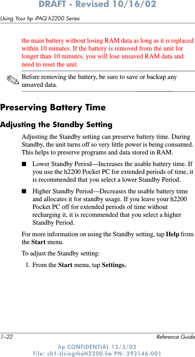 1–22 Reference GuideUsing Your hp iPAQ h2200 SeriesDRAFT - Revised 10/16/02hp CONFIDENTIAL 12/3/02 File: ch1-UsingtheH2200.fm PN: 293146-001the main battery without losing RAM data as long as it is replaced within 10 minutes. If the battery is removed from the unit for longer than 10 minutes, you will lose unsaved RAM data and need to reset the unit.✎Before removing the battery, be sure to save or backup any unsaved data.Preserving Battery TimeAdjusting the Standby SettingAdjusting the Standby setting can preserve battery time. During Standby, the unit turns off so very little power is being consumed. This helps to preserve programs and data stored in RAM. ■Lower Standby Period—Increases the usable battery time. If you use the h2200 Pocket PC for extended periods of time, it is recommended that you select a lower Standby Period.■Higher Standby Period—Decreases the usable battery time and allocates it for standby usage. If you leave your h2200 Pocket PC off for extended periods of time without recharging it, it is recommended that you select a higher Standby Period. For more information on using the Standby setting, tap Help from the Start menu.To adjust the Standby setting:1. From the Start menu, tap Settings.