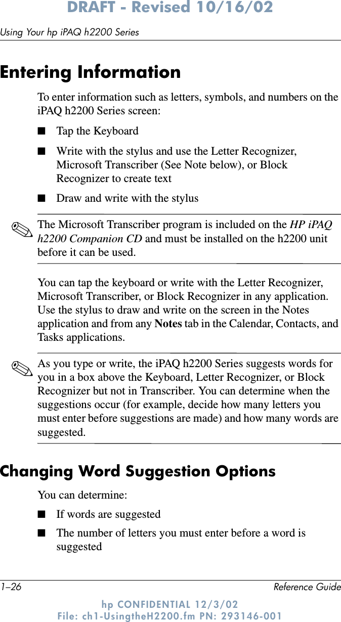 1–26 Reference GuideUsing Your hp iPAQ h2200 SeriesDRAFT - Revised 10/16/02hp CONFIDENTIAL 12/3/02 File: ch1-UsingtheH2200.fm PN: 293146-001Entering InformationTo enter information such as letters, symbols, and numbers on the iPAQ h2200 Series screen:■Tap the Keyboard■Write with the stylus and use the Letter Recognizer, Microsoft Transcriber (See Note below), or Block Recognizer to create text■Draw and write with the stylus✎The Microsoft Transcriber program is included on the HP iPAQ h2200 Companion CD and must be installed on the h2200 unit before it can be used.You can tap the keyboard or write with the Letter Recognizer, Microsoft Transcriber, or Block Recognizer in any application. Use the stylus to draw and write on the screen in the Notes application and from any Notes tab in the Calendar, Contacts, and Tasks applications.✎As you type or write, the iPAQ h2200 Series suggests words for you in a box above the Keyboard, Letter Recognizer, or Block Recognizer but not in Transcriber. You can determine when the suggestions occur (for example, decide how many letters you must enter before suggestions are made) and how many words are suggested.Changing Word Suggestion OptionsYou can determine:■If words are suggested■The number of letters you must enter before a word is suggested