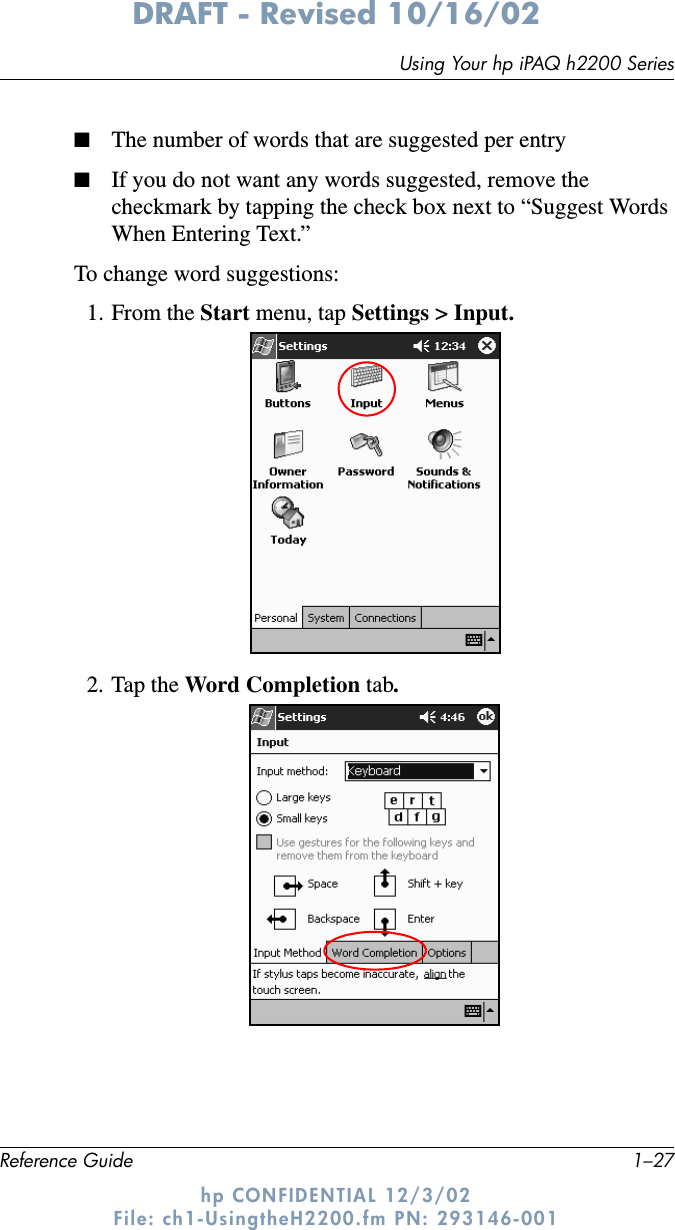 Using Your hp iPAQ h2200 SeriesReference Guide 1–27DRAFT - Revised 10/16/02hp CONFIDENTIAL 12/3/02 File: ch1-UsingtheH2200.fm PN: 293146-001■The number of words that are suggested per entry■If you do not want any words suggested, remove the checkmark by tapping the check box next to “Suggest Words When Entering Text.”To change word suggestions:1. From the Start menu, tap Settings &gt; Input.2. Tap the Word Completion tab.