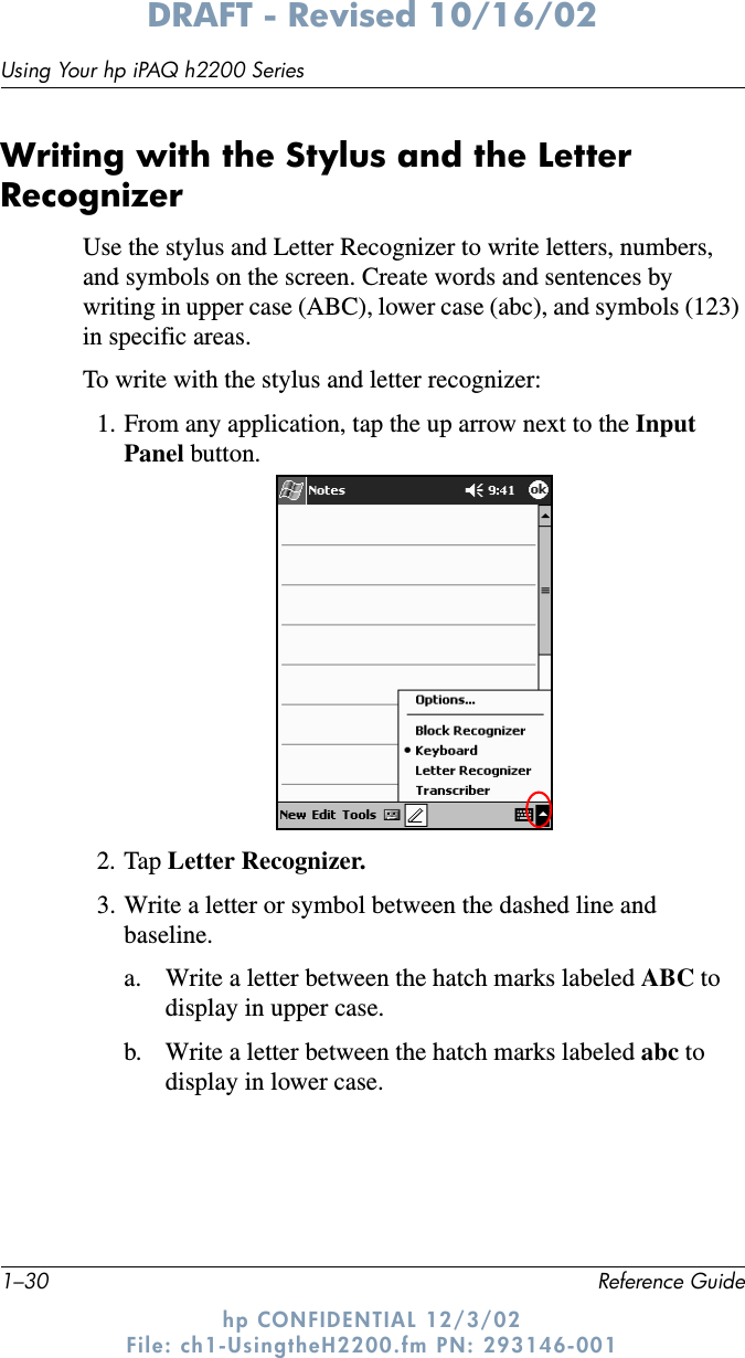 1–30 Reference GuideUsing Your hp iPAQ h2200 SeriesDRAFT - Revised 10/16/02hp CONFIDENTIAL 12/3/02 File: ch1-UsingtheH2200.fm PN: 293146-001Writing with the Stylus and the Letter RecognizerUse the stylus and Letter Recognizer to write letters, numbers, and symbols on the screen. Create words and sentences by writing in upper case (ABC), lower case (abc), and symbols (123) in specific areas.To write with the stylus and letter recognizer:1. From any application, tap the up arrow next to the Input Panel button.2. Tap Letter Recognizer.3. Write a letter or symbol between the dashed line and baseline.a. Write a letter between the hatch marks labeled ABC to display in upper case.b. Write a letter between the hatch marks labeled abc to display in lower case.