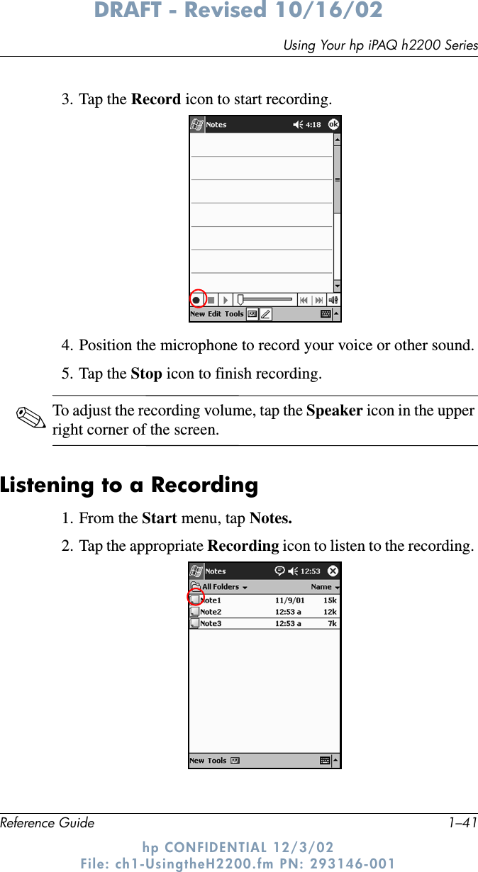 Using Your hp iPAQ h2200 SeriesReference Guide 1–41DRAFT - Revised 10/16/02hp CONFIDENTIAL 12/3/02 File: ch1-UsingtheH2200.fm PN: 293146-0013. Tap the Record icon to start recording.4. Position the microphone to record your voice or other sound.5. Tap the Stop icon to finish recording. ✎To adjust the recording volume, tap the Speaker icon in the upper right corner of the screen.Listening to a Recording1. From the Start menu, tap Notes.2. Tap the appropriate Recording icon to listen to the recording. 
