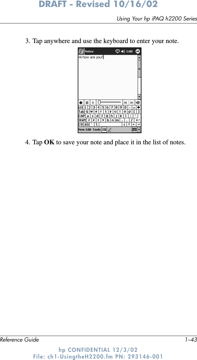 Using Your hp iPAQ h2200 SeriesReference Guide 1–43DRAFT - Revised 10/16/02hp CONFIDENTIAL 12/3/02 File: ch1-UsingtheH2200.fm PN: 293146-0013. Tap anywhere and use the keyboard to enter your note.4. Tap OK to save your note and place it in the list of notes.